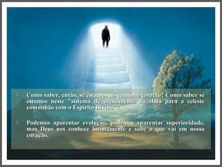  Como saber, então, se estamos no caminho correto? Como saber seComo saber, então, se estamos no caminho correto? Como saber se
estamos neste "sistema de crescimento da alma para a celesteestamos neste "sistema de crescimento da alma para a celeste
comunhão com o Espírito Divina"?comunhão com o Espírito Divina"?
 Podemos aparentar evolução, podemos aparentar superioridade,Podemos aparentar evolução, podemos aparentar superioridade,
mas Deus nos conhece intimamente e sabe o que vai em nossomas Deus nos conhece intimamente e sabe o que vai em nosso
coração.coração.
 