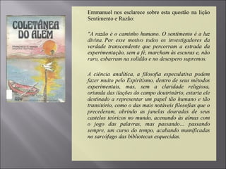  Emmanuel nos esclarece sobre esta questão na lição
Sentimento e Razão:
 "A razão é o caminho humano. O sentimento é a luz
divina. Por esse motivo todos os investigadores da
verdade transcendente que percorram a estrada da
experimentação, sem a fé, marcham às escuras e, não
raro, esbarram na solidão e no desespero supremos.
 A ciência analítica, a filosofia especulativa podem
fazer muito pelo Espiritismo, dentro de seus métodos
experimentais, mas, sem a claridade religiosa,
oriunda das ilações do campo doutrinário, estaria ele
destinado a representar um papel tão humano e tão
transitório, como o das mais notáveis filosofias que o
precederam, abrindo as janelas douradas de seus
castelos teóricos no mundo, acenando às almas com
o jogo das palavras, mas passando… passando
sempre, um curso do tempo, acabando mumificadas
no sarcófago das bibliotecas esquecidas.
 