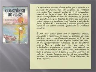  Os espiritistas sinceros devem saber que a ciência e a
filosofia do planeta são um conjunto de verdades
provisórias. Suas equações variam de cérebro a cérebro,
como de escola para escola. Sem estabilidade no tempo,
ambas acompanham os voos do sentimento, de quando
em quando aceso pela fagulha do gênio, que despreza a
rotina e o convencionalismo, para iluminar a estrada do
futuro infinito. Só o sentimento é bastante grande para
elevar-se da esfera comum, quebrando as fórmulas
rasteiras.
 É por essa causa justa que o espiritista cristão,
invocando o raciocínio, em todos os instantes da vida,
não deve esquecer sua iluminação própria na fé, de sua
elevação sentimental, de sua riqueza interior, em suma,
de seu aperfeiçoamento individual, na lei do esforço
próprio. 15 E é ainda por isso que todos os
trabalhadores espirituais da grande causa centralizam
os seus ensinamentos em Cristo Jesus, fundamento de
toda a verdade sobre a Terra e Modelo Supremo de
todas as criaturas humanas, em face de sua necessidade
imediata de renovação interior." Livro Coletânea do
Além - lição 48
 
