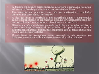  A doutrina espírita nos permite um novo olhar para o mundo que nos cerca,
até mesmo o mundo que não vemos com nossos olhos físicos.
 Este entendimento promoverá em cada ser motivações e resultados
distintos, mas certamente, mais amplos.
 A vida que antes se restringia a uma experiência agora é compreendida
como a multiplicidade de experiências, ora aqui, ora acolá, permitindo-nos
um novo olhar até mesmo sobre a enfermidade e a morte física.
 Observará o próximo sabendo que cada um trilha seu caminho evolutivo e
todos, a seu tempo, encontrarão um caminho de luz para trilhar, e isto lhe
permitira um olhar mais branco, mais indulgente com as faltas alheias e até
mesmo com as próprias faltas.
 O espiritismo nos ensina que somos responsáveis pelo caminho que
trilhamos, semeando e colhendo através dos séculos e dos milênios.
 