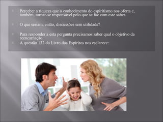  Perceber a riqueza que o conhecimento do espiritismo nos oferta e,
também, tornar-se responsável pelo que se faz com este saber.
 O que seriam, então, discussões sem utilidade?
 Para responder a esta pergunta precisamos saber qual o objetivo da
reencarnação.
 A questão 132 do Livro dos Espíritos nos esclarece:
 