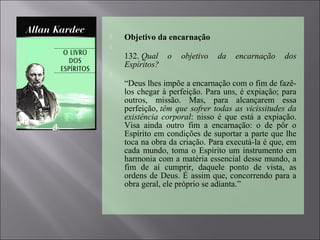  Objetivo da encarnação

132. Qual o objetivo da encarnação dos
Espíritos?

“Deus lhes impõe a encarnação com o fim de fazê-
los chegar à perfeição. Para uns, é expiação; para
outros, missão. Mas, para alcançarem essa
perfeição, têm que sofrer todas as vicissitudes da
existência corporal: nisso é que está a expiação.
Visa ainda outro fim a encarnação: o de pôr o
Espírito em condições de suportar a parte que lhe
toca na obra da criação. Para executá-la é que, em
cada mundo, toma o Espírito um instrumento em
harmonia com a matéria essencial desse mundo, a
fim de aí cumprir, daquele ponto de vista, as
ordens de Deus. É assim que, concorrendo para a
obra geral, ele próprio se adianta.”
 