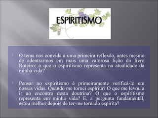  O tema nos convida a uma primeira reflexão, antes mesmo
de adentrarmos em mais uma valorosa lição do livro
Roteiro: o que o espiritismo representa na atualidade da
minha vida?
 Pensar no espiritismo é primeiramente verificá-lo em
nossas vidas. Quando me tornei espírita? O que me levou a
ir ao encontro desta doutrina? O que o espiritismo
representa em minha vida? E, a pergunta fundamental,
estou melhor depois de ter-me tornado espírita?
 