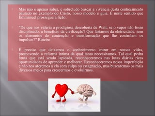  Mas não é apenas saber, é sobretudo buscar a vivência desta conhecimento
pautado no exemplo do Cristo, nosso modelo e guia. É neste sentido que
Emmanuel prossegue a lição.
 "De que nos valeria a prodigiosa descoberta de Watt, se o vapor não fosse
disciplinado, a benefício da civilização? Que faríamos da eletricidade, sem
os elementos de contenção e transformação que lhe controlam os
impulsos?" Roteiro
 É preciso que deixemos o conhecimento entrar em nossas vidas,
promovendo a reforma íntima da qual tanto necessitamos. Tal qual pedra
bruta que está sendo lapidada, reconheceremos nas lutas diárias ricas
oportunidades de aprender e melhorar. Reconheceremos nossa imperfeição
e não nos ateremos a ela com culpa ou estagnação, mas buscaremos os mais
diversos meios para crescermos e evoluirmos.
 