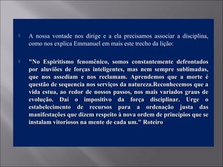  A nossa vontade nos dirige e a ela precisamos associar a disciplina,
como nos explica Emmanuel em mais este trecho da lição:
 "No Espiritismo fenomênico, somos constantemente defrontados"No Espiritismo fenomênico, somos constantemente defrontados
por aluviões de forças inteligentes, mas nem sempre sublimadas,por aluviões de forças inteligentes, mas nem sempre sublimadas,
que nos assediam e nos reclamam. Aprendemos que a morte éque nos assediam e nos reclamam. Aprendemos que a morte é
questão de sequencia nos serviços da natureza.Reconhecemos que aquestão de sequencia nos serviços da natureza.Reconhecemos que a
vida estua, ao redor de nossos passos, nos mais variados graus devida estua, ao redor de nossos passos, nos mais variados graus de
evolução. Daí o impositivo da força disciplinar. Urge oevolução. Daí o impositivo da força disciplinar. Urge o
estabelecimento de recursos para a ordenação justa dasestabelecimento de recursos para a ordenação justa das
manifestações que dizem respeito à nova ordem de princípios que semanifestações que dizem respeito à nova ordem de princípios que se
instalam vitoriosos na mente de cada um." Roteiroinstalam vitoriosos na mente de cada um." Roteiro
 