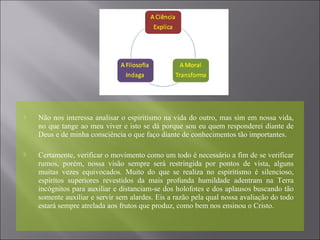  Não nos interessa analisar o espiritismo na vida do outro, mas sim em nossa vida,
no que tange ao meu viver e isto se dá porque sou eu quem responderei diante de
Deus e de minha consciência o que faço diante de conhecimentos tão importantes.
 Certamente, verificar o movimento como um todo é necessário a fim de se verificar
rumos, porém, nossa visão sempre será restringida por pontos de vista, alguns
muitas vezes equivocados. Muito do que se realiza no espiritismo é silencioso,
espíritos superiores revestidos da mais profunda humildade adentram na Terra
incógnitos para auxiliar e distanciam-se dos holofotes e dos aplausos buscando tão
somente auxiliar e servir sem alardes. Eis a razão pela qual nossa avaliação do todo
estará sempre atrelada aos frutos que produz, como bem nos ensinou o Cristo.
 