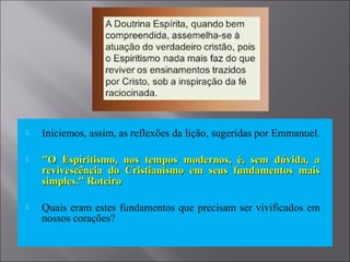 Iniciemos, assim, as reflexões da lição, sugeridas por Emmanuel.
 "O Espiritismo, nos tempos modernos, é, sem dúvida, a"O Espiritismo, nos tempos modernos, é, sem dúvida, a
revivescência do Cristianismo em seus fundamentos maisrevivescência do Cristianismo em seus fundamentos mais
simples." Roteirosimples." Roteiro
 Quais eram estes fundamentos que precisam ser vivificados em
nossos corações?
 