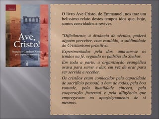  O livro Ave Cristo, de Emmanuel, nos traz um
belíssimo relato destes tempos idos que, hoje,
somos convidados a reviver.
 "Dificilmente, à distância de séculos, poderá
alguém perceber, com exatidão, a sublimidade
do Cristianismo primitivo.
 Experimentados pela dor, amavam-se os
irmãos na fé, segundo os padrões do Senhor.
 Em toda a parte, a organização evangélica
orava para servir e dar, em vez de orar para
ser servida e receber.
 Os cristãos eram conhecidos pela capacidade
de sacrifício pessoal, a bem de todos, pela boa
vontade, pela humildade sincera, pela
cooperação fraternal e pela diligência que
empregavam no aperfeiçoamento de si
mesmos.
 