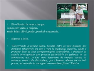  Eis o Roteiro de amor e luz que
somos convidados a resgatar,
tarefa árdua, difícil, porém, possível e necessária.
 Sigamos a lição.
 "Descerrando a cortina densa, postada entre os dois mundos, nos
domínios vibratórios em que a vida se manifesta, mereceu, desde a
primeira hora de suas arregimentações doutrinárias, o interesse da
ciência investigadora que procura escravizá-lo ao gabinete ou ao
laboratório, qual se fora mera descoberta de energias ocultas da
natureza, como a da eletricidade, que o homem submete ao seu bel-
prazer, na extensão de vantagens ao comodismo físico." Roteiro
 