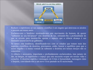  Reduzir o espiritismo ao seu aspecto científico é um engano que atravessa os séculos
e persiste em nosso meio.
 Esclarece-nos o benfeitor mostrando-nos este movimento do homem, de querer
"submeter ao seu bel-prazer" esta doutrina de luz, retirando-lhe a profundidade de
que se reveste para mostrar-lhe apenas o aspecto que a ciência alcança é um
limitador (escravizá-lo ao gabinete).
 Se temos esta tendência, identificando-nos com os estudos que tratam mais dos
aspectos científicos da doutrina, precisamos, então, buscar o equílibrio para que o
nosso orgulho e a nossa vontade de submeter a doutrina aos nossos desejos não se
concretize.
 A ciência é necessária, importante e profundamente esclarecedora, mas jamais irá
dar, na íntegra, ao espiritismo o espaço que este necessita ocupar em nossas vidas e
corações. A doutrina espírita é mensagem do Cristo à humanidade, mensagem clara
e límpida, convidando-nos a um novo viver pautado na fé raciocinada.
 