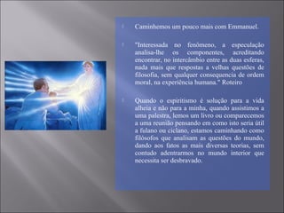  Caminhemos um pouco mais com Emmanuel.
 "Interessada no fenômeno, a especulação
analisa-lhe os componentes, acreditando
encontrar, no intercâmbio entre as duas esferas,
nada mais que respostas a velhas questões de
filosofia, sem qualquer consequencia de ordem
moral, na experiência humana." Roteiro
 Quando o espiritismo é solução para a vida
alheia e não para a minha, quando assistimos a
uma palestra, lemos um livro ou comparecemos
a uma reunião pensando em como isto seria útil
a fulano ou ciclano, estamos caminhando como
filósofos que analisam as questões do mundo,
dando aos fatos as mais diversas teorias, sem
contudo adentrarmos no mundo interior que
necessita ser desbravado.
 
