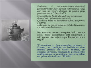  Fenômeno é um acontecimento observável,
particularmente algo especial (literalmente "algo
que pode ser visto", derivado da palavra grega
phainomenon = "observável")
 Circunstância: Particularidade que acompanha 
determinado .fato ou acontecimento. 
Qualidade anexa ou determinante.Fato que provoc
a determi-
nada .ação ou comportamento. Estado das coisas n
um determinado momento.

Seja na causa ou na consequência do que nos
cerca, nosso pensamento está envolvido. E
não apenas isto, vejam o que Emmanuel diz a
seguir:
 "Encarnados e desencarnados povoam o
Planeta, na condição de habitantes dum
imenso palácio de vários andares, em
posições diversas, produzindo pensamentos
múltiplos que se combinam, que se repelem
ou que se neutralizam." Roteiro
 