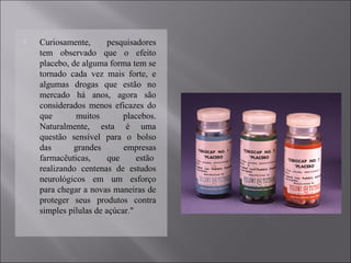  Curiosamente, pesquisadores
tem observado que o efeito
placebo, de alguma forma tem se
tornado cada vez mais forte, e
algumas drogas que estão no
mercado há anos, agora são
considerados menos eficazes do
que muitos placebos.
Naturalmente, esta é uma
questão sensível para o bolso
das grandes empresas
farmacêuticas, que estão
realizando centenas de estudos
neurológicos em um esforço
para chegar a novas maneiras de
proteger seus produtos contra
simples pílulas de açúcar."
 