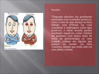  Nocebo
 "Enquanto placebos são geralmente
associados com resultados positivos,
como a cura de uma doença ou ficar
bêbado com O'Douls (se você
considerar a embriaguez como algo
positivo), o efeito nocebo produz
resultados negativos, como vômitos
em pacientes com câncer antes do
início da quimioterapia ou uma
erupção cutânea em alguém que
pensou ter tocado em hera
venenosa, mesmo que tenha sido em
uma planta comum.
 