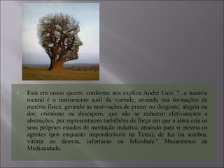  Está em nosso querer, conforme nos explica André Luiz: "...a matéria
mental é o instrumento sutil da vontade, atuando nas formações da
matéria física, gerando as motivações de prazer ou desgosto, alegria ou
dor, otimismo ou desespero, que não se reduzem efetivamente a
abstrações, por representarem turbilhões de força em que a alma cria os
seus próprios estados de mentação indutiva, atraindo para si mesma os
agentes (por enquanto imponderáveis na Terra), de luz ou sombra,
vitória ou derrota, infortúnio ou felicidade." Mecanismos da
Mediunidade.
 