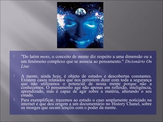  "Do latim mens, o conceito de mente diz respeito a uma dimensão ou a
um fenômeno complexo que se associa ao pensamento." Dicionário On
Line
 A mente, ainda hoje, é objeto de estudos e descobertas constantes.
Existem casos relatados que nos permitem dizer com toda a segurança
que não utilizamos o potencial de nossa mente porque não a
conhecemos. O pensamento age não apenas em reflexão, inteligência,
aprendizado, mas é capaz de agir sobre a matéria, alterando o seu
estado.
 Para exemplificar, trazemos ao estudo o caso amplamente noticiado na
internet e que deu origem a um documentário no History Chanel, sobre
os monges que secam lençóis com o poder da mente.
 
