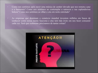  Como nos sentimos após ouvir uma música de caráter elevado que nos remeta a paz
e a harmonia? Como nos sentimos ao contemplar a natureza e sua esplendorosa
beleza? Como nos sentimos ao olhar o céu em noite estrelada?
 As empresas que dominam o comércio mundial investem milhões em busca de
conhecer como nossa mente funciona e elas tem tido êxito em nos fazer consumir
cada vez. Será que realmente precisamos de tantas coisas?
 
