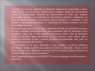 "A cultura de consumo suportada por diligentes empresas de comunicação e meios,
ainda de PNL, de entre outras, contribui para o atingir a mente dos consumidores
através de programação dedicada ao subconsciente. É claro que qualquer
necessidade continua a ser traduzida por um processo primário, configurado em
torno da tenção fisiológica e psicológica, entre a satisfação e a frustração. O que
poderá ser questionado atualmente é a capacidade do Homem fantasiar em torno
deste mesmo processo.
 Mas o que é que mudou? Desde logo, o entronizar da ilusão do poder pelo consumo,
ou seja o consumo transformou-se no mais importante ideal de afirmação social,
econômico, status, etc. A este propósito salientamos ainda o fato da identidade
social do indivíduo, agora massificado, já não o remeter, como outrora, para a
família de referência ou para a função (profissão) desempenhada, mas, cada vez
mais, para o seu estilo de consumo.
 (...) o Homem se vê agora submetido a uma exaltada e inevitável influência
psicológica / íntima, suportada por modernas técnicas de persuasão. Afinal, se tudo
mudou, porque não se adaptaria o Homem a esse novo mundo, quando pensamos na
forma de lidar com as suas necessidades?"
 https://consultapsicologo.com.br/2008/03/27/maslow-mcgregor-e-herzberg-teorias-
motivacao/
 