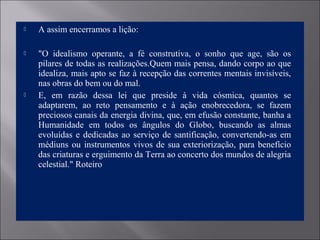  A assim encerramos a lição:
 "O idealismo operante, a fé construtiva, o sonho que age, são os
pilares de todas as realizações.Quem mais pensa, dando corpo ao que
idealiza, mais apto se faz à recepção das correntes mentais invisíveis,
nas obras do bem ou do mal.
 E, em razão dessa lei que preside à vida cósmica, quantos se
adaptarem, ao reto pensamento e à ação enobrecedora, se fazem
preciosos canais da energia divina, que, em efusão constante, banha a
Humanidade em todos os ângulos do Globo, buscando as almas
evoluídas e dedicadas ao serviço de santificação, convertendo-as em
médiuns ou instrumentos vivos de sua exteriorização, para benefício
das criaturas e erguimento da Terra ao concerto dos mundos de alegria
celestial." Roteiro
 