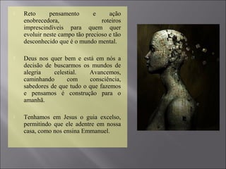  Reto pensamento e ação
enobrecedora, roteiros
imprescindíveis para quem quer
evoluir neste campo tão precioso e tão
desconhecido que é o mundo mental.
 Deus nos quer bem e está em nós a
decisão de buscarmos os mundos de
alegria celestial. Avancemos,
caminhando com consciência,
sabedores de que tudo o que fazemos
e pensamos é construção para o
amanhã.
 Tenhamos em Jesus o guia excelso,
permitindo que ele adentre em nossa
casa, como nos ensina Emmanuel.
 