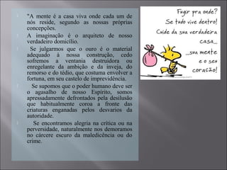  "A mente é a casa viva onde cada um de
nós reside, segundo as nossas próprias
concepções.
 A imaginação é o arquiteto de nosso
verdadeiro domicílio.
 Se julgarmos que o ouro é o material
adequado à nossa construção, cedo
sofremos a ventania destruidora ou
enregelante da ambição e da inveja, do
remorso e do tédio, que costuma envolver a
fortuna, em seu castelo de imprevidência.
 Se supomos que o poder humano deve ser
o agasalho de nosso Espírito, somos
apressadamente defrontados pela desilusão
que habitualmente coroa a fronte das
criaturas enganadas pelos desvarios da
autoridade.
 Se encontramos alegria na crítica ou na
perversidade, naturalmente nos demoramos
no cárcere escuro da maledicência ou do
crime.
 