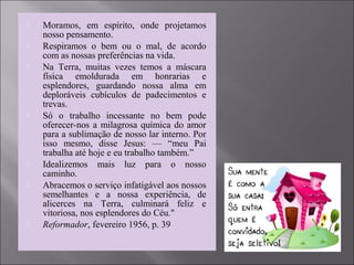  Moramos, em espírito, onde projetamos
nosso pensamento.
 Respiramos o bem ou o mal, de acordo
com as nossas preferências na vida.
 Na Terra, muitas vezes temos a máscara
física emoldurada em honrarias e
esplendores, guardando nossa alma em
deploráveis cubículos de padecimentos e
trevas.
 Só o trabalho incessante no bem pode
oferecer-nos a milagrosa química do amor
para a sublimação de nosso lar interno. Por
isso mesmo, disse Jesus: — “meu Pai
trabalha até hoje e eu trabalho também.”
 Idealizemos mais luz para o nosso
caminho.
 Abracemos o serviço infatigável aos nossos
semelhantes e a nossa experiência, de
alicerces na Terra, culminará feliz e
vitoriosa, nos esplendores do Céu."
 Reformador, fevereiro 1956, p. 39
 