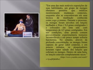  "Em uma das mais notáveis exposições de​​
suas habilidades, um grupo de monges
tibetanos permitiu que médicos
monitorassem mudanças corporais,
enquanto eles se concentravam em uma
técnica de meditação conhecida
como yoga g-tummo. Durante o processo,
os monges foram envoltos em lençóis
molhados e frios ( 9,4 graus centígrados )
e colocados em uma sala com
temperatura de 4,5 graus centígrados. Em
tais condições, uma pessoa comum
provavelmente experimentaria tremores
incontroláveis e em pouco tempo sofreria​​
hipotermia. No entanto, através da
profunda concentração, os monges foram
capazes de gerar calor corporal, e em
poucos minutos, os pesquisadores
notaram vapor saindo dos lençóis que
cobriam os monges. Dentro de uma hora,
os lençóis estavam completamente secos."
(https://www.youtube.com/watch?
v=lyxqHQkihRw)
 