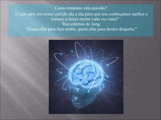 Como tratamos esta questão?
O que cabe em nosso corrido dia a dia para que nos conheçamos melhor e
usemos a nossa mente cada vez mais?
Recordemos de Jung:
"Quem olha para fora sonha, quem olha para dentro desperta."
 