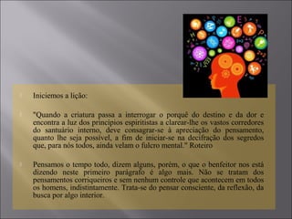  Iniciemos a lição:
 "Quando a criatura passa a interrogar o porquê do destino e da dor e
encontra a luz dos princípios espiritistas a clarear-lhe os vastos corredores
do santuário interno, deve consagrar-se à apreciação do pensamento,
quanto lhe seja possível, a fim de iniciar-se na decifração dos segredos
que, para nós todos, ainda velam o fulcro mental." Roteiro
 Pensamos o tempo todo, dizem alguns, porém, o que o benfeitor nos está
dizendo neste primeiro parágrafo é algo mais. Não se tratam dos
pensamentos corriqueiros e sem nenhum controle que acontecem em todos
os homens, indistintamente. Trata-se do pensar consciente, da reflexão, da
busca por algo interior.
 