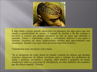  É algo muito comum quando adoecemos ou passamos por algo grave que nos
remeta a possibilidade de morrer. O porquê do destino e da dor começa a
envolver a criatura que poderá encontrar ou não as luzes que clareiam o
caminho. Temos o espiritismo, como o cristianismo redivivo a nos guiar e
iluminar. Façamos uso deste conhecimento sublime para aproveitarmos esta
encarnação, alçando voos mais altos em nossa trajetória evolutiva.
 Caminhemos mais um pouco com a lição.
 "Se as incógnitas do corpo fazem no mundo a paixão da ciência, que designa
exércitos numerosos de hábeis servidores para a solução dos problemas de
saúde e genética, reconforto e eugenia, além túmulo a grandeza na mente
desafia-nos todos os potenciais de inteligência, no trato metódico dos assuntos
que lhe dizem respeito." Roteiro
 