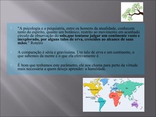  "A psicologia e a psiquiatria, entre os homens da atualidade, conhecem
tanto do espírito, quanto um botânico, restrito ao movimento em acanhado
círculo de observação do solo,que tentasse julgar um continente vasto e
inexplorado, por alguns talos de erva, crescidos ao alcance de suas
mãos." Roteiro
 A comparação é séria e gravíssima. Um talo de erva e um continente, o
que sabemos da mente e o que ela efetivamente é.
 É bom que tenhamos este parâmetro, ele nos chama para perto da virtude
mais necessária a quem deseja aprender: a humildade.
 