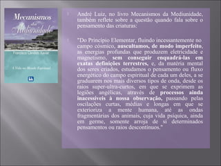  André Luiz, no livro Mecanismos da Mediunidade,
também reflete sobre a questão quando fala sobre o
pensamento das criaturas:
 "Do Princípio Elementar, fluindo incessantemente no
campo cósmico, auscultamos, de modo imperfeito,
as energias profundas que produzem eletricidade e
magnetismo, sem conseguir enquadrá-las em
exatas definições terrestres, e, da matéria mental
dos seres criados, estudamos o pensamento ou fluxo
energético do campo espiritual de cada um deles, a se
graduarem nos mais diversos tipos de onda, desde os
raios super-ultra-curtos, em que se exprimem as
legiões angélicas, através de processos ainda
inacessíveis à nossa observação, passando pelas
oscilações curtas, médias e longas em que se
exterioriza a mente humana, até as ondas
fragmentárias dos animais, cuja vida psíquica, ainda
em germe, somente arroja de si determinados
pensamentos ou raios descontínuos."
 