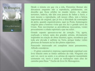  Desde o minuto em que viu a tela, Florentino Bonnat não
descansou enquanto não a reproduziu, palidamente, em
desenho que ficou célebre no mundo inteiro. As cópias
terrestres, todavia, não têm essa pureza de linhas e luzes, e
nem mesmo a reprodução, sob nossos olhos, tem a beleza
imponente do original, que já tive a felicidade de contemplar
de perto, quando organizávamos, aqui no Posto, homenagens
singelas para a honrosa visita que nos fez o grande servo do
Cristo. Para movimentar as providências necessárias, visitei
pessoalmente a cidade espiritual a que me referi.
 Grande espanto apossara-se-me do coração. Via, agora,
explicada a tortura santa dos grandes artistas, divinamente
inspirados na criação de obras imortais; agora, reconhecia que
toda arte elevada é sublime na Terra, porque traduz visões
gloriosas do homem na luz dos planos superiores.
 Parecendo interessado em completar meus pensamentos,
Alfredo considerou:
 — O gênio construtivo expressa superioridade espiritual com
livre trânsito entre as fontes sublimes da vida. Ninguém cria
sem ver, ouvir ou sentir, e os artistas de superior mentalidade
costumam ver, ouvir e sentir as realizações mais altas do
caminho para Deus." Trecho do livro Os Mensageiros.
 