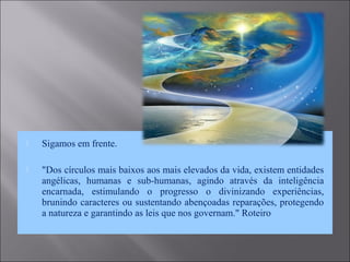  Sigamos em frente.
 "Dos círculos mais baixos aos mais elevados da vida, existem entidades
angélicas, humanas e sub-humanas, agindo através da inteligência
encarnada, estimulando o progresso o divinizando experiências,
brunindo caracteres ou sustentando abençoadas reparações, protegendo
a natureza e garantindo as leis que nos governam." Roteiro
 