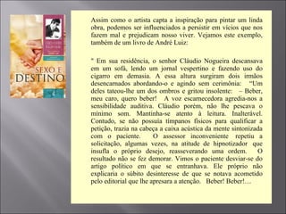  Assim como o artista capta a inspiração para pintar um linda
obra, podemos ser influenciados a persistir em vícios que nos
fazem mal e prejudicam nosso viver. Vejamos este exemplo,
também de um livro de André Luiz:
 " Em sua residência, o senhor Cláudio Nogueira descansava
em um sofá, lendo um jornal vespertino e fazendo uso do
cigarro em demasia. A essa altura surgiram dois irmãos
desencarnados abordando-o e agindo sem cerimônia: “Um
deles tateou-lhe um dos ombros e gritou insolente: – Beber,
meu caro, quero beber! A voz escarnecedora agredia-nos a
sensibilidade auditiva. Cláudio porém, não lhe pescava o
mínimo som. Mantinha-se atento à leitura. Inalterável.
Contudo, se não possuía tímpanos físicos para qualificar a
petição, trazia na cabeça a caixa acústica da mente sintonizada
com o paciente. O assessor inconveniente repetiu a
solicitação, algumas vezes, na atitude de hipnotizador que
insufla o próprio desejo, reasseverando uma ordem. O
resultado não se fez demorar. Vimos o paciente desviar-se do
artigo político em que se entranhava. Ele próprio não
explicaria o súbito desinteresse de que se notava acometido
pelo editorial que lhe apresara a atenção. Beber! Beber!…
 
