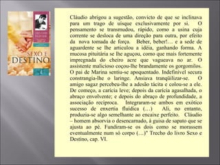 Cláudio abrigou a sugestão, convicto de que se inclinava
para um trago de uísque exclusivamente por si. O
pensamento se transmudou, rápido, como a usina cuja
corrente se desloca de uma direção para outra, por efeito
da nova tomada de força. Beber, beber!… e a sede de
aguardente se lhe articulou a idéia, ganhando forma. A
mucosa pituitária se lhe aguçou, como que mais fortemente
impregnada do cheiro acre que vagueava no ar. O
assistente malicioso coçou-lhe brandamente os gorgomilos.
O pai de Marina sentiu-se apoquentado. Indefinível secura
constrangia-lhe o laringe. Ansiava tranqüilizar-se. O
amigo sagaz percebeu-lhe a adesão tácita e colou-se a ele.
De começo, a carícia leve; depois da carícia agasalhada, o
abraço envolvente; e depois do abraço de profundidade, a
associação recíproca. Integraram-se ambos em exótico
sucesso de enxertia fluídica (…) Ali, no entanto,
produzia-se algo semelhante ao encaixe perfeito. Cláudio
– homem absorvia o desencarnado, à guisa de sapato que se
ajusta ao pé. Fundiram-se os dois como se morassem
eventualmente num só corpo (…)" Trecho do livro Sexo e
Destino, cap. VI.
 