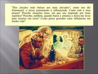  "Dos círculos mais baixos aos mais elevados", como nos diz
Emmanuel, o nosso pensamento é influenciado. Como está o meu
pensar? Percebo situações boas, em que sou inspirado por bons
espíritos? Percebo, também, quando baixo a sintonia e deixo-me levar
para incorrer em erros? Como posso perceber estas influências em
minha vida?
 