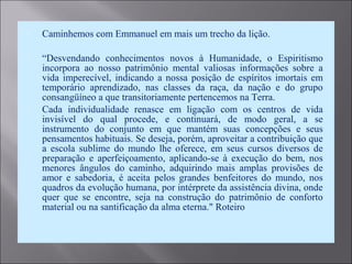  Caminhemos com Emmanuel em mais um trecho da lição.
 “Desvendando conhecimentos novos à Humanidade, o Espiritismo
incorpora ao nosso patrimônio mental valiosas informações sobre a
vida imperecível, indicando a nossa posição de espíritos imortais em
temporário aprendizado, nas classes da raça, da nação e do grupo
consangüíneo a que transitoriamente pertencemos na Terra.
 Cada individualidade renasce em ligação com os centros de vida
invisível do qual procede, e continuará, de modo geral, a se
instrumento do conjunto em que mantém suas concepções e seus
pensamentos habituais. Se deseja, porém, aproveitar a contribuição que
a escola sublime do mundo lhe oferece, em seus cursos diversos de
preparação e aperfeiçoamento, aplicando-se à execução do bem, nos
menores ângulos do caminho, adquirindo mais amplas provisões de
amor e sabedoria, é aceita pelos grandes benfeitores do mundo, nos
quadros da evolução humana, por intérprete da assistência divina, onde
quer que se encontre, seja na construção do patrimônio de conforto
material ou na santificação da alma eterna." Roteiro
 