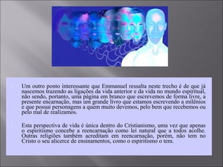  Um outro ponto interessante que Emmanuel ressalta neste trecho é de que já
nascemos trazendo as ligações da vida anterior e da vida no mundo espiritual,
não sendo, portanto, uma página em branco que escrevemos de forma livre, a
presente encarnação, mas um grande livro que estamos escrevendo a milênios
e que possui personagens a quem muito devemos, pelo bem que recebemos ou
pelo mal de realizamos.
 Esta perspectiva de vida é única dentro do Cristianismo, uma vez que apenas
o espiritismo concebe a reencarnação como lei natural que a todos acolhe.
Outras religiões também acreditam em reencarnação, porém, não tem no
Cristo o seu alicerce de ensinamentos, como o espiritismo o tem.
 
