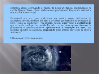  Estamos, então, escrevendo a página de nossa existência, matriculados na
escola Planeta Terra. Quem serão nossos professores? Quem nos educará e
nos auxiliará a escrever?
 Emmanuel nos diz, que poderemos ser aceitos como intérpretes da
assistência divina, mediuns do bem e do amor que trabalho na execução do
bem. Quais as condições? "Se deseja, porém, aproveitar a contribuição
que a escola sublime do mundo lhe oferece, em seus cursos diversos de
preparação e aperfeiçoamento, aplicando-se à execução do bem, nos
menores ângulos do caminho, adquirindo mais amplas provisões de amor e
sabedoria.“
 Olhemos os verbos com calma.
 
