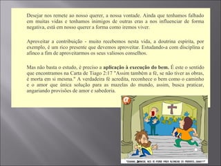  Desejar nos remete ao nosso querer, a nossa vontade. Ainda que tenhamos falhado
em muitas vidas e tenhamos inimigos de outras eras a nos influenciar de forma
negativa, está em nosso querer a forma como iremos viver.
 Aproveitar a contribuição - muito recebemos nesta vida, a doutrina espírita, por
exemplo, é um rico presente que devemos aproveitar. Estudando-a com disciplina e
afinco a fim de aproveitarmos os seus valiosos conselhos.
 Mas não basta o estudo, é preciso a aplicação à execução do bem. É este o sentido
que encontramos na Carta de Tiago 2:17 "Assim também a fé, se não tiver as obras,
é morta em si mesma." A verdadeira fé acredita, reconhece o bem como o caminho
e o amor que única solução para as mazelas do mundo, assim, busca praticar,
angariando provisões de amor e sabedoria.
 
