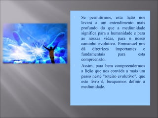  Se permitirmos, esta lição nos
levará a um entendimento mais
profundo do que a mediunidade
significa para a humanidade e para
as nossas vidas, para o nosso
caminho evolutivo. Emmanuel nos
dá diretrizes importantes e
fundamentais para esta
compreensão.
 Assim, para bem compreendermos
a lição que nos convida a mais um
passo neste "roteiro evolutivo", que
este livro é, busquemos definir a
mediunidade.
 
