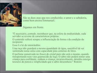  São as duas asas que nos conduzirão, o amor e a sabedoria,
como bem ensina Emmanuel.
 Sigamos em frente.
 "É necessário, contudo, reconhecer que, na esfera da mediunidade, cada
servidor se reveste de características próprias.
 O conteúdo sofrerá sempre a influenciação da forma e da condição do
recipiente.
 Essa é a lei do intercâmbio.
 Uma taça não guardará a mesma quantidade de água, suscetível de ser
sustentada numa caixa com capacidade para centenas de litros.
 O perfume conservado no frasco de cristal puro não será o mesmo, quando
transportando num vaso guarnecido de logo. O sábio não poderá tomar uma
criança para confidente, embora a criança, invariavelmente, detenha consigo
tesouros de pureza e simplicidade que o sábio desconhece." Roteiro
 