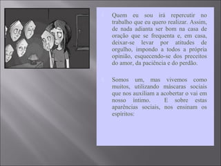  Quem eu sou irá repercutir no
trabalho que eu quero realizar. Assim,
de nada adianta ser bom na casa de
oração que se frequenta e, em casa,
deixar-se levar por atitudes de
orgulho, impondo a todos a própria
opinião, esquecendo-se dos preceitos
do amor, da paciência e do perdão.
 Somos um, mas vivemos como
muitos, utilizando máscaras sociais
que nos auxiliam a acobertar o vai em
nosso íntimo. E sobre estas
aparências sociais, nos ensinam os
espíritos:
 