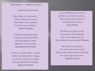 Festa de paz — Autores diversos
Aparências do mundo
“Deus tudo vê, tudo sabe!…”
Falava Clarêncio França,
Mas furtava no comércio
O que levasse à balança..
Pedro Ventania
Condenava qualquer jogo
O amigo Joaquim da Mota.
Faleceu jogando cartas,
Olhando a cara da sota..
João Moreira da Silva
Sizínio, o irmão contra o álcool,
Sobre o assunto grita e xinga;
Ao morrer, deixou no quarto,
Um grande barril de pinga..
Sylvio Fontoura 
Era o médium mais severo,
Lembrava um leão de arena…
Mas largou tarefa e povoL
Levando bela morena.
.Lulu Parola
Homem que prega moral,
Com pancas de inquisição,
Esse é o primeiro que cai
Nas ciladas da paixão..Jair Presente
Isto notei nas andanças
Em vários climas da Terra:
Quem mais critica entre os homens
É a pessoa que mais erra..
Antônio Torres
 
 