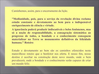  Caminhemos, assim, para o encerramento da lição.
 "Mediunidade, pois, para o serviço da revelação divina reclama
estudo constante e devotamento ao bem para o indispensável
enriquecimento de ciência e virtude.
 A ignorância poderá produzir indiscutíveis e belos fenômenos, mas
só a noção de responsabilidade, a consagração sistemática ao
progresso de todos, a bondade e o conhecimento conseguem
materializar na Terra os monumentos definitivos da felicidade
humana." Roteiro
 Estudo e devotamento ao bem são os caminhos oferecidos neste
maravilhoso roteiro que o benfeitor nos oferta. E nosso fim, nosso
destino é auxiliar na construção deste novo mundo, onde o bem
prevalecerá, onde a bondade e o conhecimento serão capazes de criar
um mundo feliz.
 