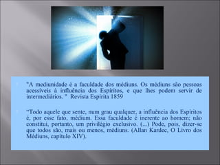  "A mediunidade é a faculdade dos médiuns. Os médiuns são pessoas
acessíveis à influência dos Espíritos, e que lhes podem servir de
intermediários. " Revista Espírita 1859
 “Todo aquele que sente, num grau qualquer, a influência dos Espíritos
é, por esse fato, médium. Essa faculdade é inerente ao homem; não
constitui, portanto, um privilégio exclusivo. (...) Pode, pois, dizer-se
que todos são, mais ou menos, médiuns. (Allan Kardec, O Livro dos
Médiuns, capítulo XIV).
 