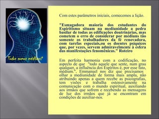  Com estes parâmetros iniciais, comecemos a lição.
 "Esmagadora maioria dos estudantes do
Espiritismo situam na mediunidade a pedra
basilar de todas as edificações doutrinárias, mas
cometem o erro de considerar por médiuns tão
somente os trabalhadores da fé renovadora,
com tarefas especiais,ou os doentes psíquicos
que, por vezes, servem admiravelmente à esfera
das manifestações fenomênicas." Roteiro
 Em perfeita harmonia com a codificação, no
aspecto de que "todo aquele que sente, num grau
qualquer, a influência dos Espíritos é, por esse fato,
médium.", Emmanuel nos diz que precisamos
olhar a mediunidade de forma mais ampla, não
atribuindo apenas a quem recebe as psicografias,
tem visões e trabalha ostensivamente na
comunicação com o mundo espiritual, auxiliando
aos irmãos que sofrem e recebendo as mensagens
de luz dos irmãos que já se encontram em
condições de auxiliar-nos.
 