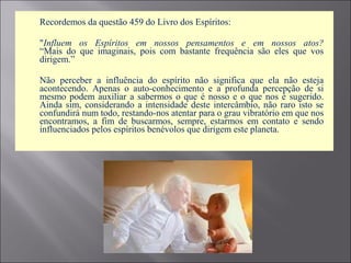  Recordemos da questão 459 do Livro dos Espíritos:
 "Influem os Espíritos em nossos pensamentos e em nossos atos?
“Mais do que imaginais, pois com bastante frequência são eles que vos
dirigem.”
 Não perceber a influência do espírito não significa que ela não esteja
acontecendo. Apenas o auto-conhecimento e a profunda percepção de si
mesmo podem auxiliar a sabermos o que é nosso e o que nos é sugerido.
Ainda sim, considerando a intensidade deste intercâmbio, não raro isto se
confundirá num todo, restando-nos atentar para o grau vibratório em que nos
encontramos, a fim de buscarmos, sempre, estarmos em contato e sendo
influenciados pelos espíritos benévolos que dirigem este planeta.
 