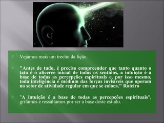  Vejamos mais um trecho da lição.
 "Antes de tudo, é preciso compreender que tanto quanto o
tato é o alicerce inicial de todos os sentidos, a intuição é a
base de todas as percepções espirituais e, por isso mesmo,
toda inteligência é médium das forças invisíveis que operam
no setor de atividade regular em que se coloca." Roteiro
 "A intuição é a base de todas as percepções espirituais",
grifamos e ressaltamos por ser a base deste estudo.
 